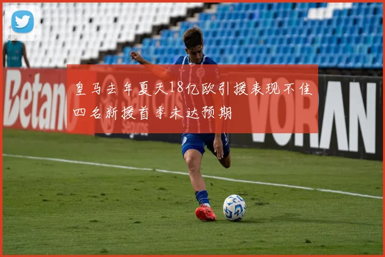 皇马去年夏天18亿欧引援表现不佳四名新援首季未达预期
