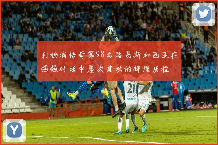 利物浦传奇第98名路易斯加西亚在强强对话中屡次建功的辉煌历程