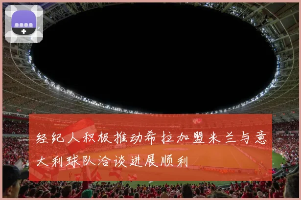 经纪人积极推动希拉加盟米兰与意大利球队洽谈进展顺利