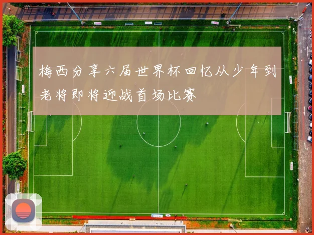 梅西分享六届世界杯回忆从少年到老将即将迎战首场比赛