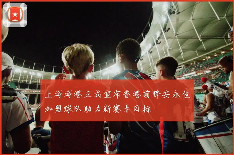 上海海港正式宣布香港前锋安永佳加盟球队助力新赛季目标