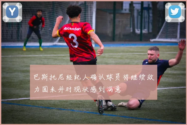 巴斯托尼经纪人确认球员将继续效力国米并对现状感到满意