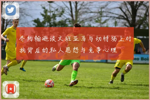 乔约翰逊谈文班亚马与切特场上对抗背后的私人恩怨与竞争心理