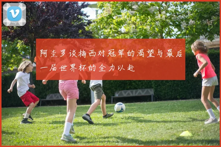 阿圭罗谈梅西对冠军的渴望与最后一届世界杯的全力以赴