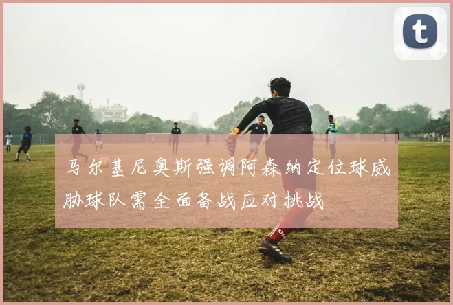 马尔基尼奥斯强调阿森纳定位球威胁球队需全面备战应对挑战