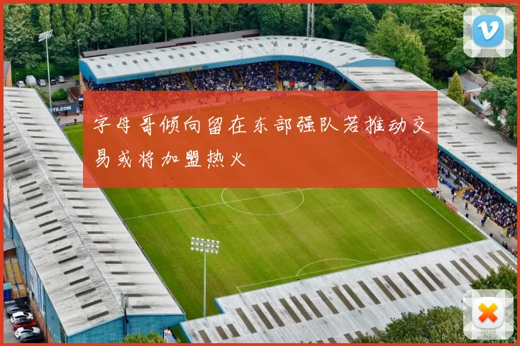 字母哥倾向留在东部强队若推动交易或将加盟热火