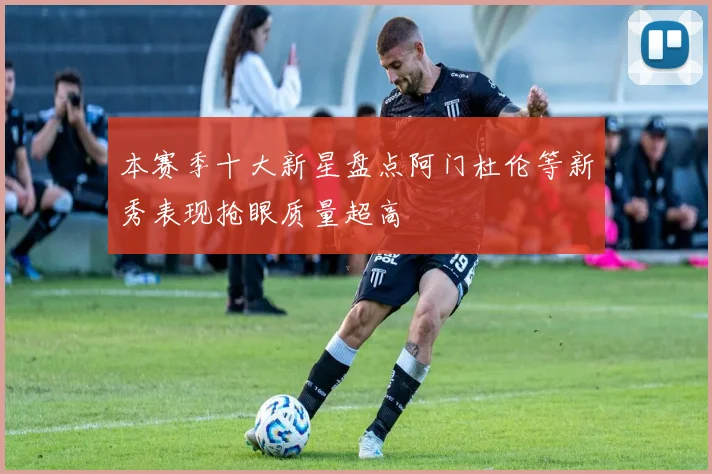 本赛季十大新星盘点阿门杜伦等新秀表现抢眼质量超高