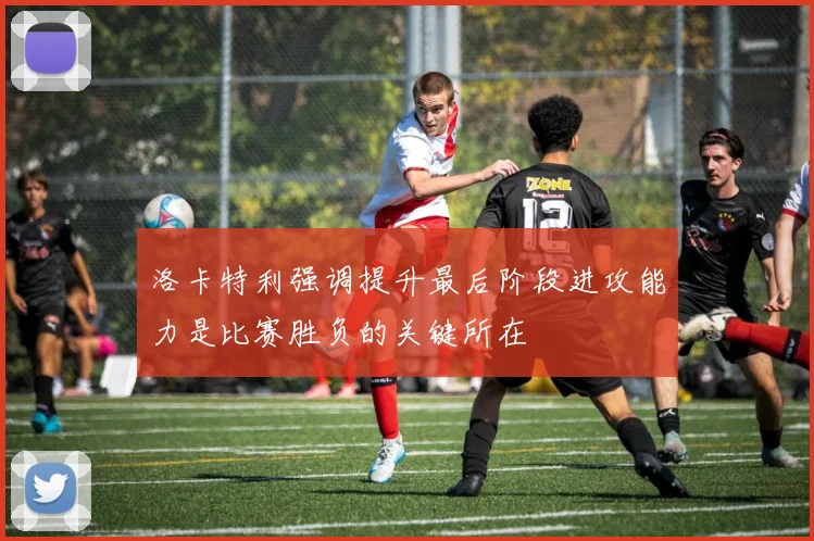 洛卡特利强调提升最后阶段进攻能力是比赛胜负的关键所在