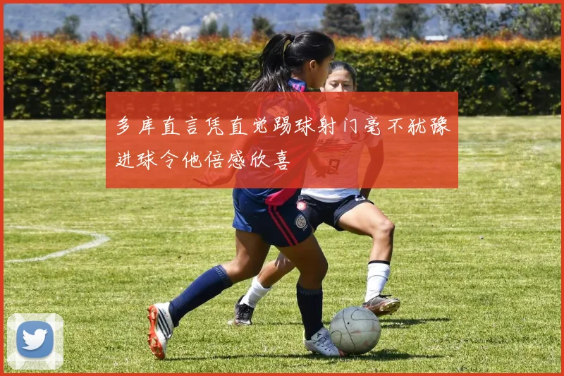 多库直言凭直觉踢球射门毫不犹豫进球令他倍感欣喜