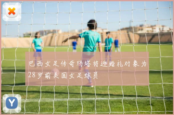 巴西女足传奇玛塔将迎婚礼对象为28岁前美国女足球员