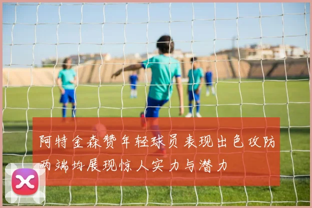 阿特金森赞年轻球员表现出色攻防两端均展现惊人实力与潜力