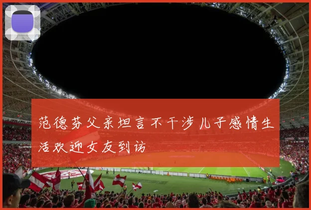 范德芬父亲坦言不干涉儿子感情生活欢迎女友到访