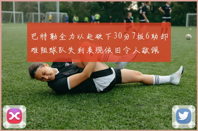 巴特勒全力以赴砍下30分7板6助却难阻球队失利表现依旧令人敬佩