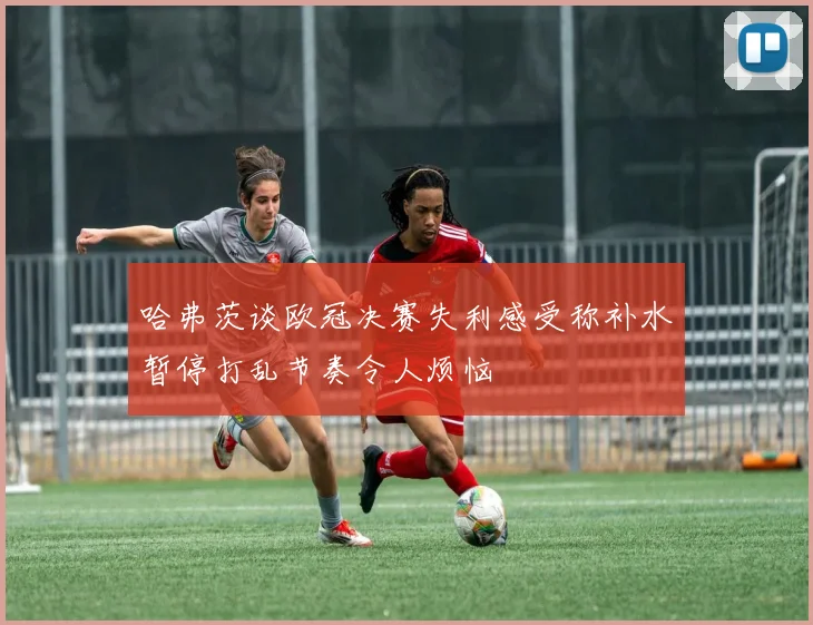 哈弗茨谈欧冠决赛失利感受称补水暂停打乱节奏令人烦恼