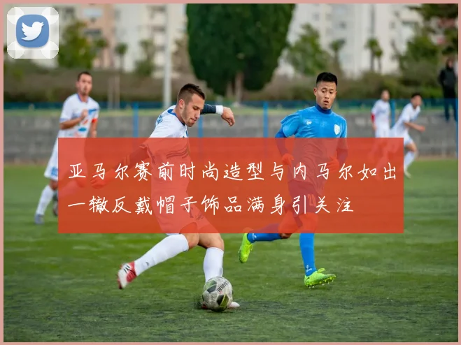 亚马尔赛前时尚造型与内马尔如出一辙反戴帽子饰品满身引关注