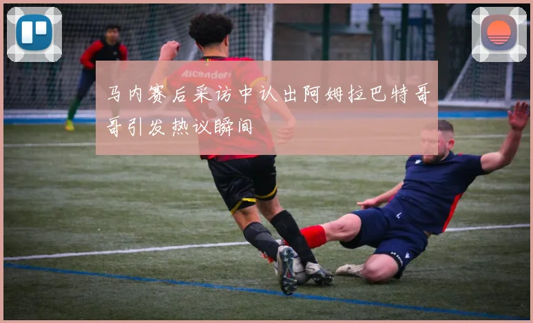 马内赛后采访中认出阿姆拉巴特哥哥引发热议瞬间