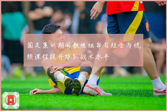 国足集训期间教练组每日短会与视频课程提升球队战术水平