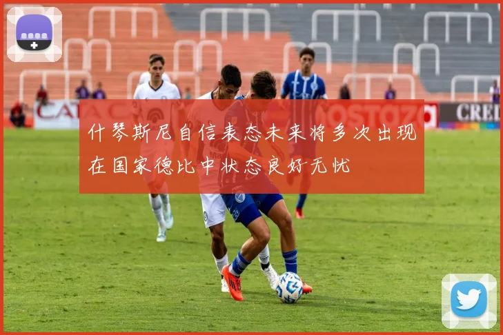 什琴斯尼自信表态未来将多次出现在国家德比中状态良好无忧
