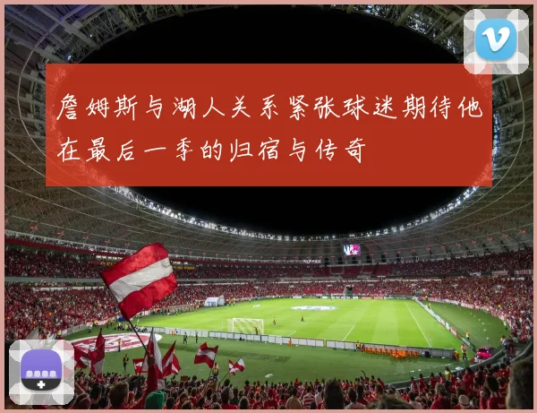 詹姆斯与湖人关系紧张球迷期待他在最后一季的归宿与传奇