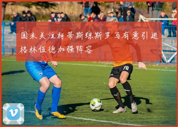 国米关注柯蒂斯琼斯罗马有意引进格林伍德加强阵容