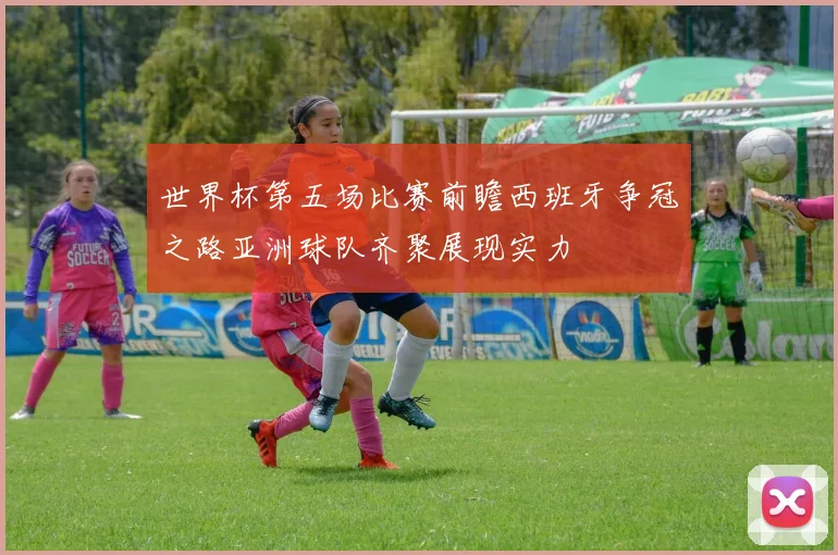 世界杯第五场比赛前瞻西班牙争冠之路亚洲球队齐聚展现实力